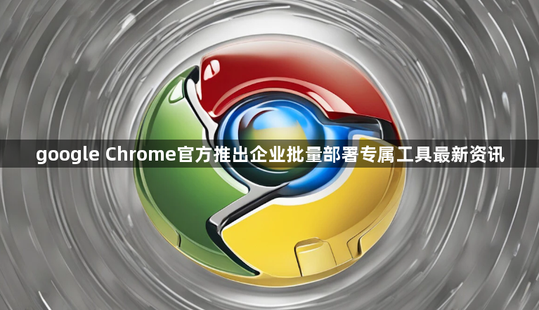 google Chrome官方推出企业批量部署专属工具最新资讯1